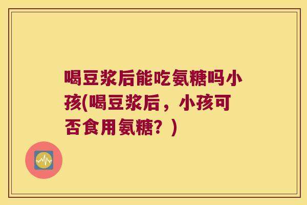 喝豆浆后能吃氨糖吗小孩(喝豆浆后,小孩可否食用氨糖?) 喝豆浆后能吃氨糖吗小孩(喝豆浆后,小孩可否食用氨糖?)