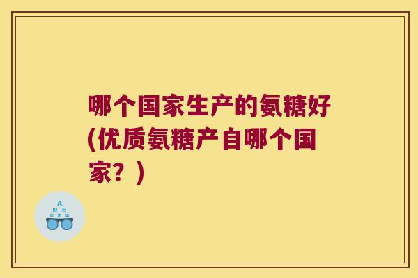哪个国家生产的氨糖好(优质氨糖产自哪个国家?) 哪个国家生产的氨糖好(优质氨糖产自哪个国家?)