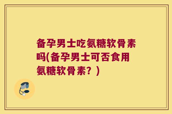 备孕男士吃氨糖软骨素吗(备孕男士可否食用氨糖软骨素？)