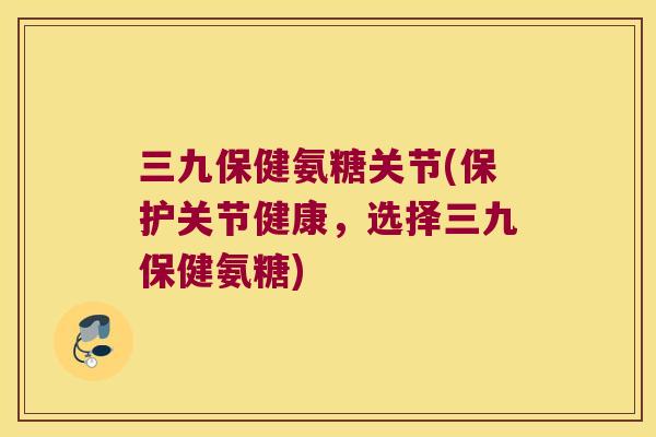 三九保健氨糖关节(保护关节健康，选择三九保健氨糖)
