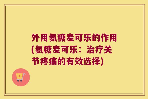 外用氨糖麦可乐的作用(氨糖麦可乐：关节的有效选择)