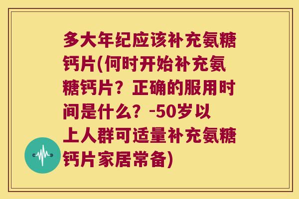多大年纪应该补充氨糖钙片(何时开始补充氨糖钙片？正确的服用时间是什么？-50岁以上人群可适量补充氨糖钙片家居常备)