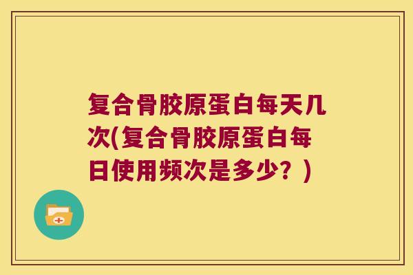 复合骨胶原蛋白每天几次(复合骨胶原蛋白每日使用频次是多少？)