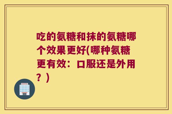 吃的氨糖和抹的氨糖哪个效果更好(哪种氨糖更有效：口服还是外用？)
