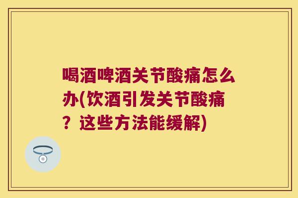 喝酒啤酒关节酸痛怎么办(饮酒引发关节酸痛？这些方法能缓解)