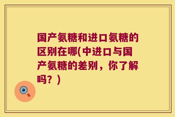 国产氨糖和进口氨糖的区别在哪(中进口与国产氨糖的差别，你了解吗？)