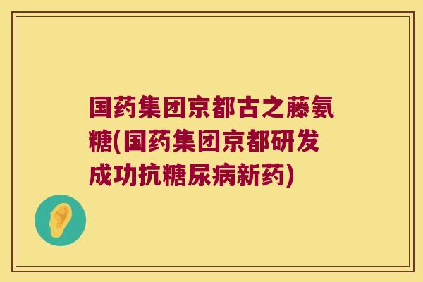 国药集团京都古之藤氨糖(国药集团京都研发成功抗新药) 国药集团京都古之藤氨糖(国药集团京都研发成功抗新药)