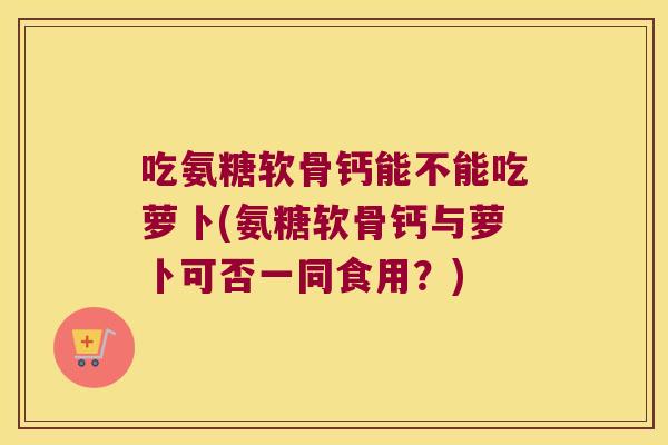 吃氨糖软骨钙能不能吃萝卜(氨糖软骨钙与萝卜可否一同食用？)