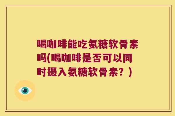 喝咖啡能吃氨糖软骨素吗(喝咖啡是否可以同时摄入氨糖软骨素？)