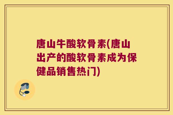 唐山牛酸软骨素(唐山出产的酸软骨素成为保健品销售热门) 唐山牛酸软骨素(唐山出产的酸软骨素成为保健品销售热门)