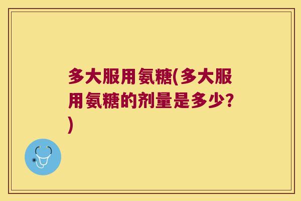 多大服用氨糖(多大服用氨糖的剂量是多少？)