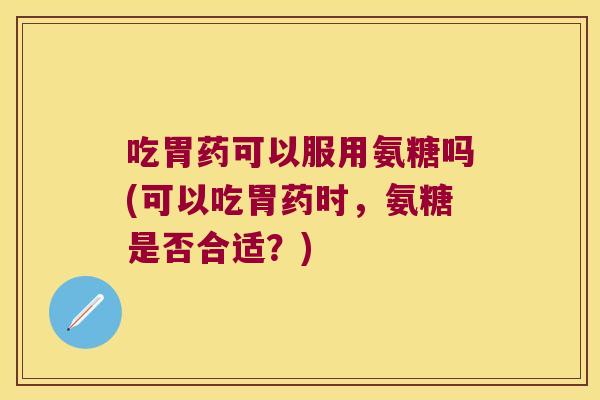 吃胃药可以服用氨糖吗(可以吃胃药时，氨糖是否合适？)
