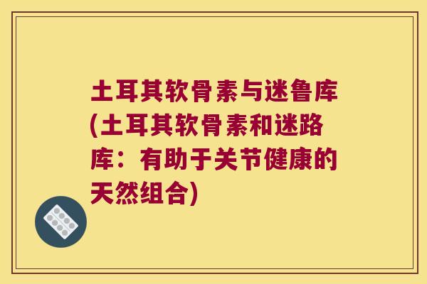 土耳其软骨素与迷鲁库(土耳其软骨素和迷路库：有助于关节健康的天然组合)
