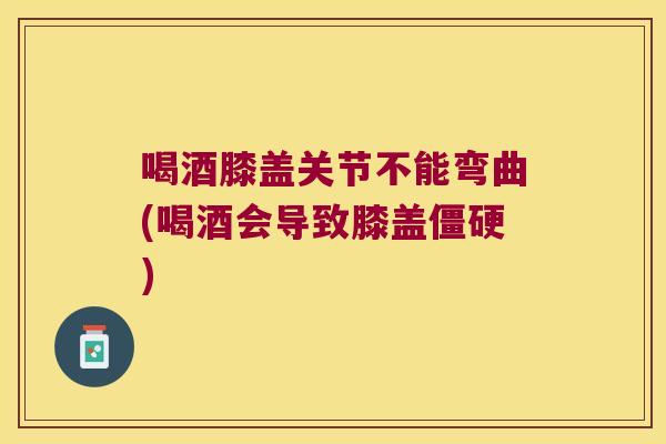 喝酒膝盖关节不能弯曲(喝酒会导致膝盖)