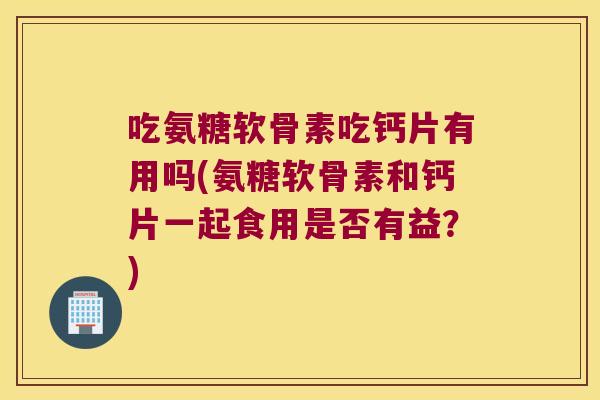 吃氨糖软骨素吃钙片有用吗(氨糖软骨素和钙片一起食用是否有益?) 吃氨糖软骨素吃钙片有用吗(氨糖软骨素和钙片一起食用是否有益?)