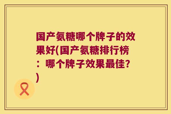 国产氨糖哪个牌子的效果好(国产氨糖排行榜:哪个牌子效果佳?) 国产氨糖哪个牌子的效果好(国产氨糖排行榜:哪个牌子效果佳?)
