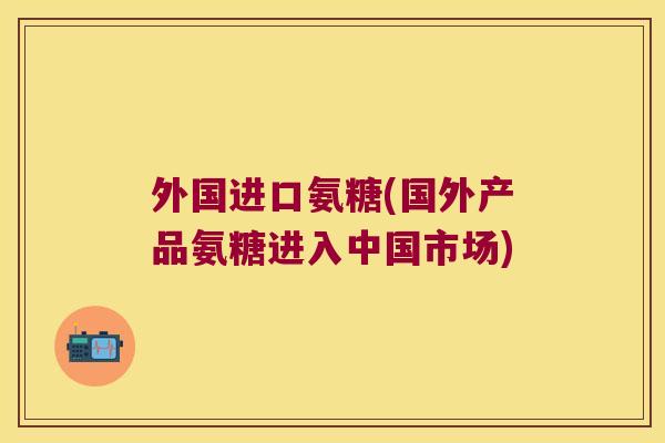 外国进口氨糖(国外产品氨糖进入中国市场)