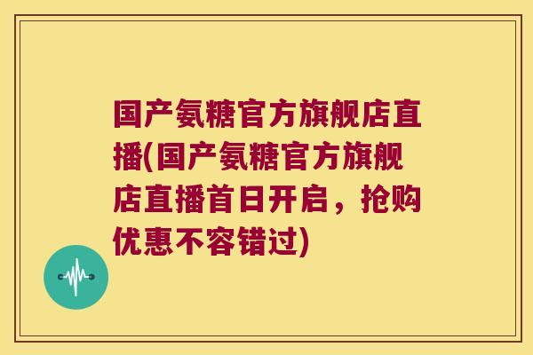 国产氨糖官方旗舰店直播(国产氨糖官方旗舰店直播首日开启，抢购优惠不容错过)