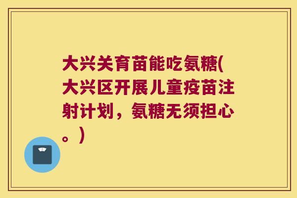 大兴关育苗能吃氨糖(大兴区开展儿童疫苗注射计划，氨糖无须担心。)