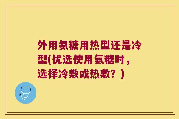 外用氨糖用热型还是冷型(优选使用氨糖时，选择冷敷或热敷？)