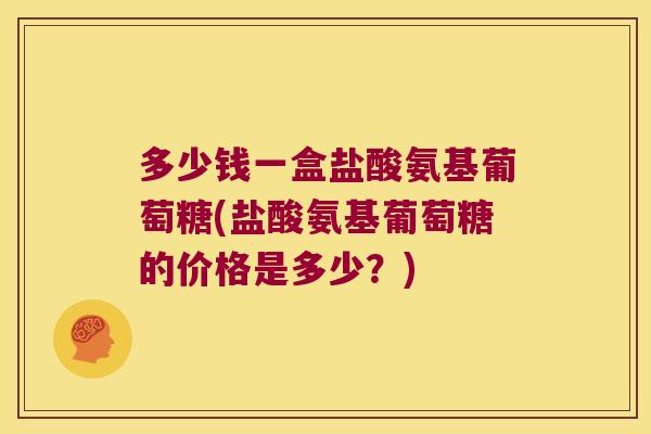 多少钱一盒盐酸氨基葡萄糖(盐酸氨基葡萄糖的价格是多少？)