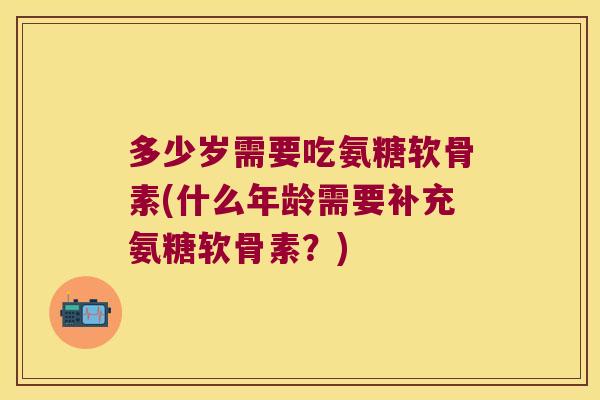 多少岁需要吃氨糖软骨素(什么年龄需要补充氨糖软骨素?) 多少岁需要吃氨糖软骨素(什么年龄需要补充氨糖软骨素?)