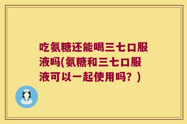 吃氨糖还能喝三七口服液吗(氨糖和三七口服液可以一起使用吗?) 吃氨糖还能喝三七口服液吗(氨糖和三七口服液可以一起使用吗?)