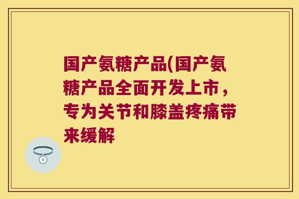 国产氨糖产品(国产氨糖产品全面开发上市，专为关节和膝盖带来缓解