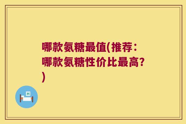 哪款氨糖值(推荐：哪款氨糖性价比高？)