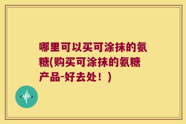 哪里可以买可涂抹的氨糖(购买可涂抹的氨糖产品-好去处！)