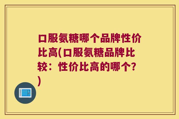 口服氨糖哪个品牌性价比高(口服氨糖品牌比较:性价比高的哪个?) 口服氨糖哪个品牌性价比高(口服氨糖品牌比较:性价比高的哪个?)