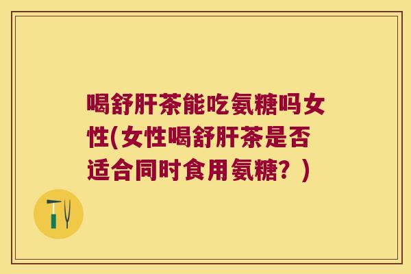喝舒茶能吃氨糖吗女性(女性喝舒茶是否适合同时食用氨糖?) 喝舒茶能吃氨糖吗女性(女性喝舒茶是否适合同时食用氨糖?)