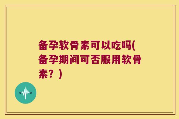 备孕软骨素可以吃吗(备孕期间可否服用软骨素？)