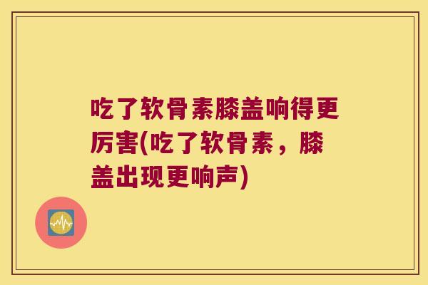 吃了软骨素膝盖响得更厉害(吃了软骨素，膝盖出现更响声)