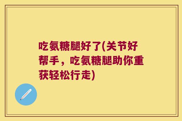 吃氨糖腿好了(关节好帮手，吃氨糖腿助你重获轻松行走)