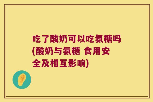 吃了酸奶可以吃氨糖吗(酸奶与氨糖 食用安全及相互影响) 吃了酸奶可以吃氨糖吗(酸奶与氨糖 食用安全及相互影响)