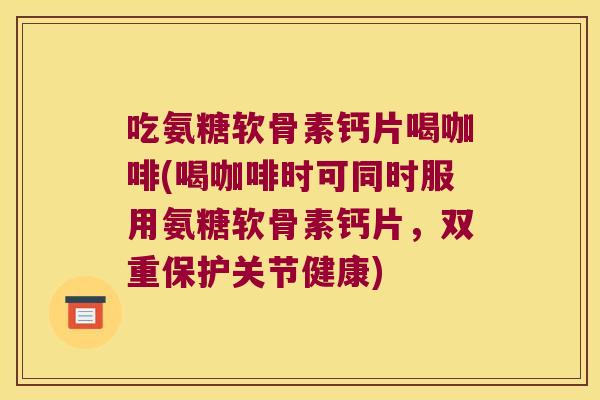 吃氨糖软骨素钙片喝咖啡(喝咖啡时可同时服用氨糖软骨素钙片，双重保护关节健康)