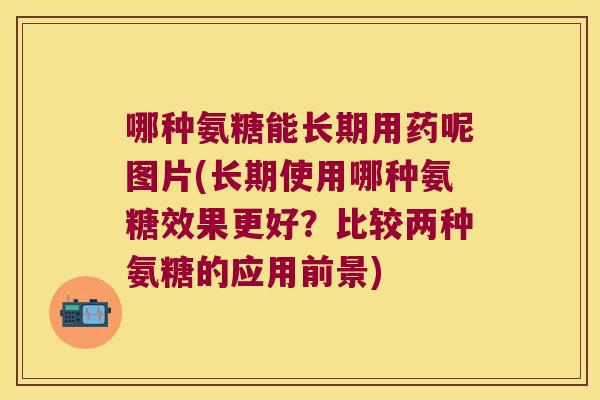 哪种氨糖能长期用药呢图片(长期使用哪种氨糖效果更好?比较两种氨糖的应用前景) 哪种氨糖能长期用药呢图片(长期使用哪种氨糖效果更好?比较两种氨糖的应用前景)