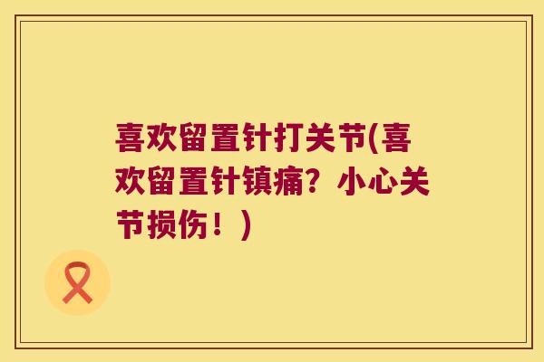 喜欢留置针打关节(喜欢留置针？小心关节损伤！)