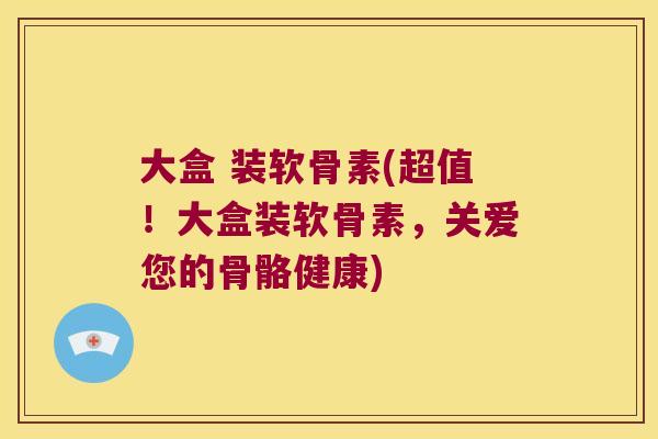 大盒 装软骨素(超值！大盒装软骨素，关爱您的骨骼健康)
