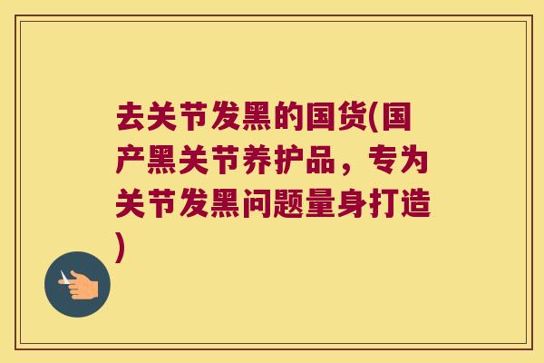 去关节发黑的国货(国产黑关节养护品，专为关节发黑问题量身打造)