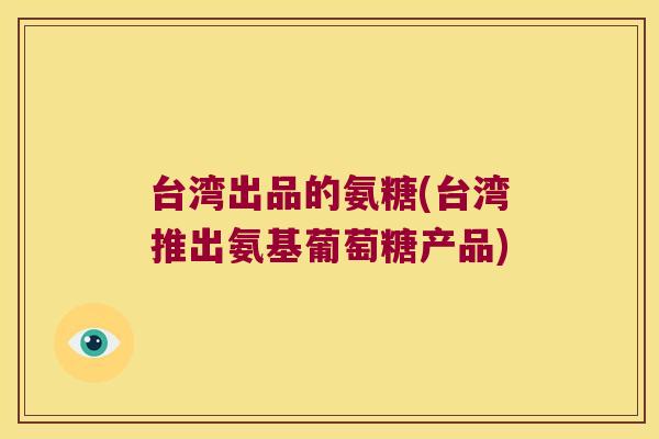 台湾出品的氨糖(台湾推出氨基葡萄糖产品)
