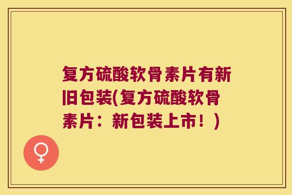 复方硫酸软骨素片有新旧包装(复方硫酸软骨素片:新包装上市!) 复方硫酸软骨素片有新旧包装(复方硫酸软骨素片:新包装上市!)