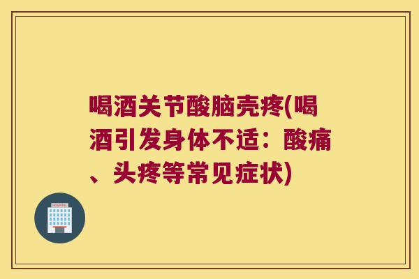 喝酒关节酸脑壳疼(喝酒引发身体不适：酸痛、头疼等常见症状)