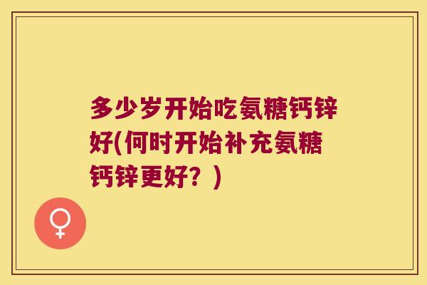 多少岁开始吃氨糖钙锌好(何时开始补充氨糖钙锌更好?) 多少岁开始吃氨糖钙锌好(何时开始补充氨糖钙锌更好?)