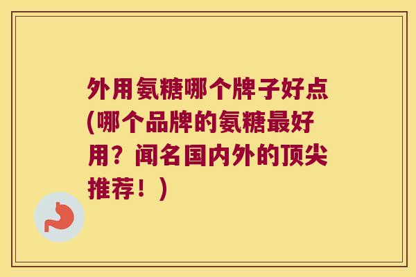 外用氨糖哪个牌子好点(哪个品牌的氨糖好用？闻名国内外的推荐！)