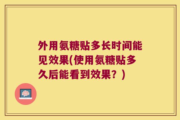 外用氨糖贴多长时间能见效果(使用氨糖贴多久后能看到效果？)