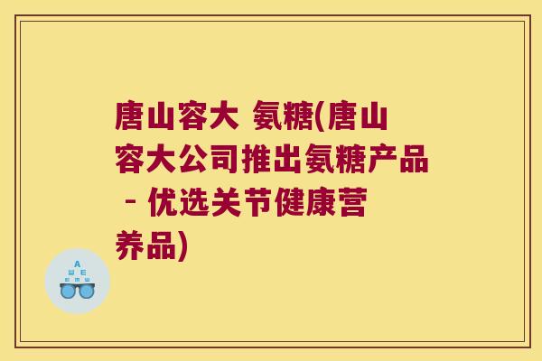 唐山容大 氨糖(唐山容大公司推出氨糖产品 - 优选关节健康营养品)