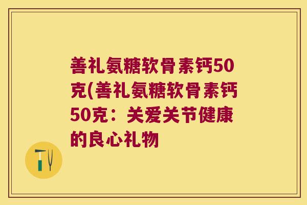 善礼氨糖软骨素钙50克(善礼氨糖软骨素钙50克:关爱关节健康的良心礼物 善礼氨糖软骨素钙50克(善礼氨糖软骨素钙50克:关爱关节健康的良心礼物