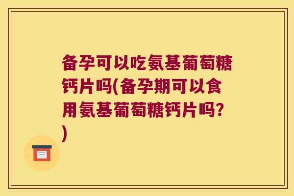 备孕可以吃氨基葡萄糖钙片吗(备孕期可以食用氨基葡萄糖钙片吗？)